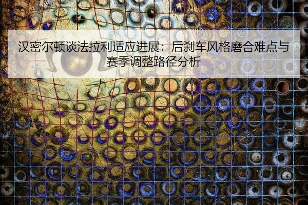 汉密尔顿谈法拉利适应进展：后刹车风格磨合难点与赛季调整路径分析